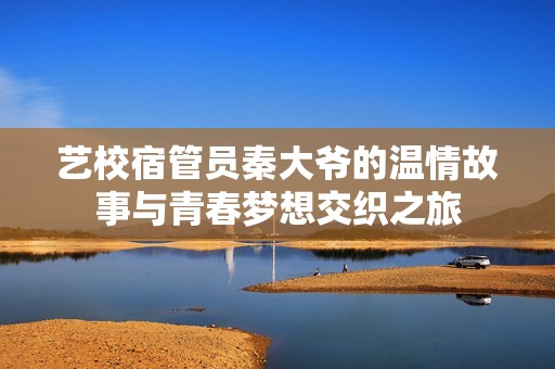 艺校宿管员秦大爷的温情故事与青春梦想交织之旅