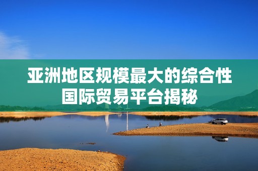 亚洲地区规模最大的综合性国际贸易平台揭秘