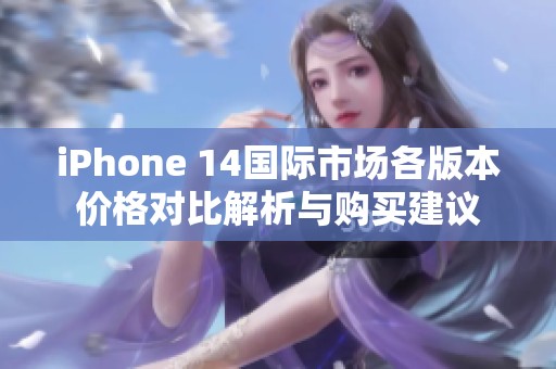 iPhone 14国际市场各版本价格对比解析与购买建议