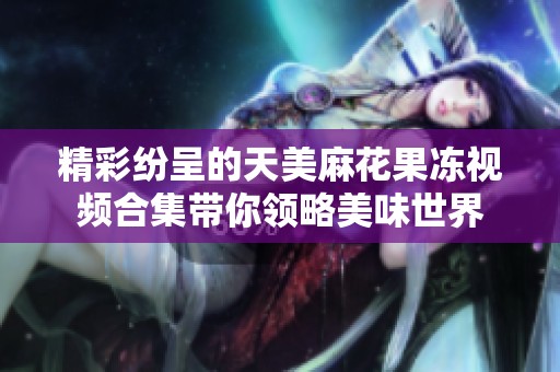 精彩纷呈的天美麻花果冻视频合集带你领略美味世界