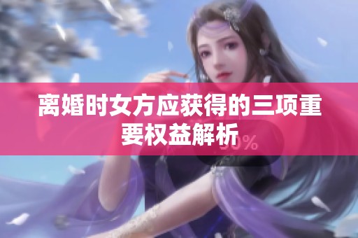 离婚时女方应获得的三项重要权益解析