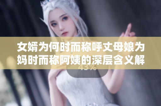 女婿为何时而称呼丈母娘为妈时而称阿姨的深层含义解析