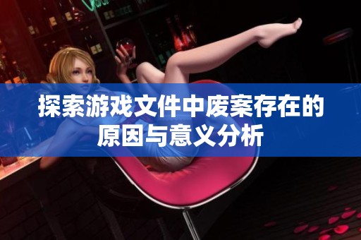 探索游戏文件中废案存在的原因与意义分析