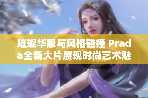 璀璨华服与风格碰撞 Prada全新大片展现时尚艺术魅力