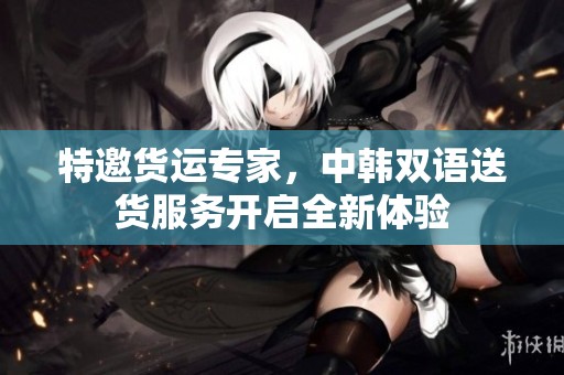 特邀货运专家，中韩双语送货服务开启全新体验