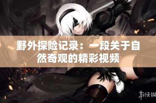 野外探险记录：一段关于自然奇观的精彩视频