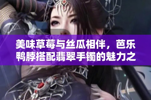 美味草莓与丝瓜相伴，芭乐鸭脖搭配翡翠手镯的魅力之旅