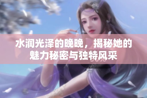 水润光泽的晚晚，揭秘她的魅力秘密与独特风采