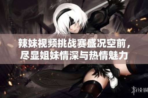 辣妹视频挑战赛盛况空前，尽显姐妹情深与热情魅力