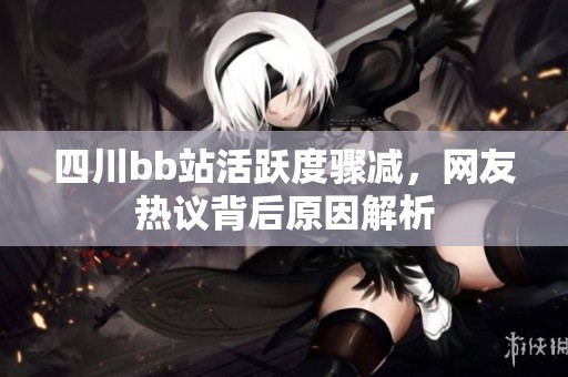 四川bb站活跃度骤减，网友热议背后原因解析