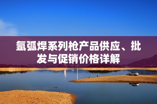氩弧焊系列枪产品供应、批发与促销价格详解