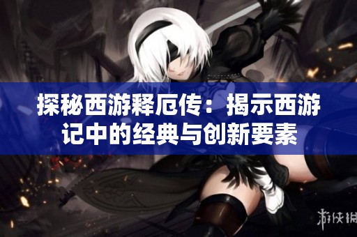 探秘西游释厄传：揭示西游记中的经典与创新要素