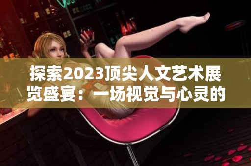 探索2023顶尖人文艺术展览盛宴：一场视觉与心灵的双重体验