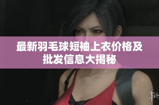最新羽毛球短袖上衣价格及批发信息大揭秘