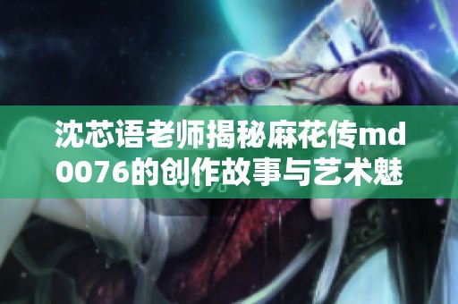 沈芯语老师揭秘麻花传md0076的创作故事与艺术魅力