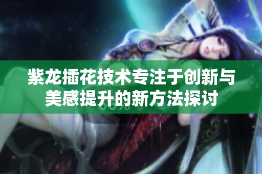 紫龙插花技术专注于创新与美感提升的新方法探讨