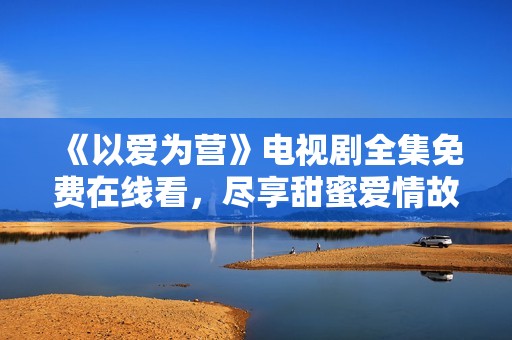 《以爱为营》电视剧全集免费在线看，尽享甜蜜爱情故事