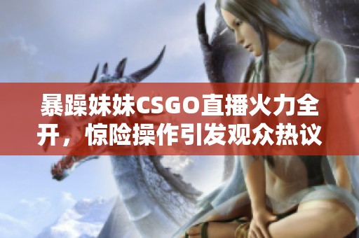 暴躁妹妹CSGO直播火力全开，惊险操作引发观众热议
