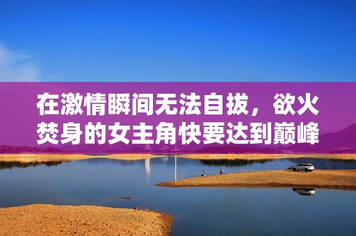 在激情瞬间无法自拔，欲火焚身的女主角快要达到巅峰