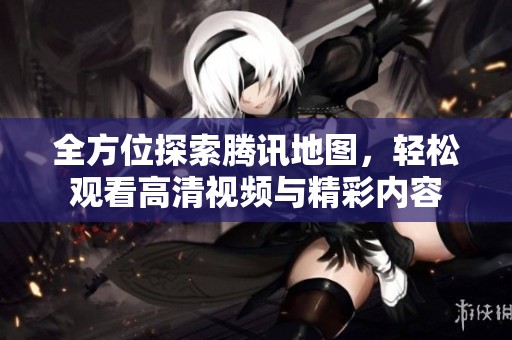 全方位探索腾讯地图，轻松观看高清视频与精彩内容