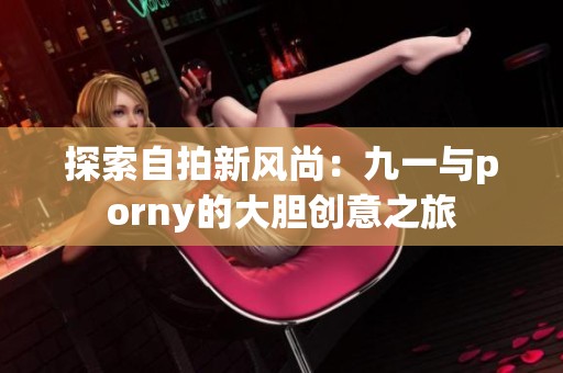 探索自拍新风尚：九一与porny的大胆创意之旅