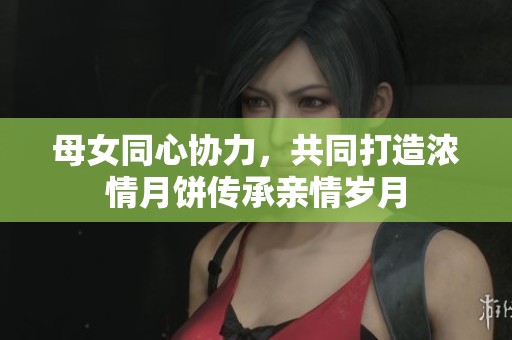 母女同心协力，共同打造浓情月饼传承亲情岁月