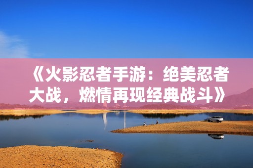《火影忍者手游：绝美忍者大战，燃情再现经典战斗》