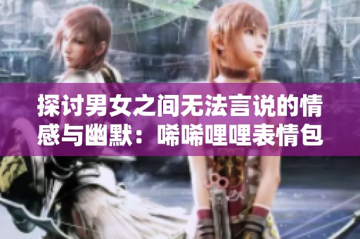 探讨男女之间无法言说的情感与幽默：唏唏哩哩表情包的魅力