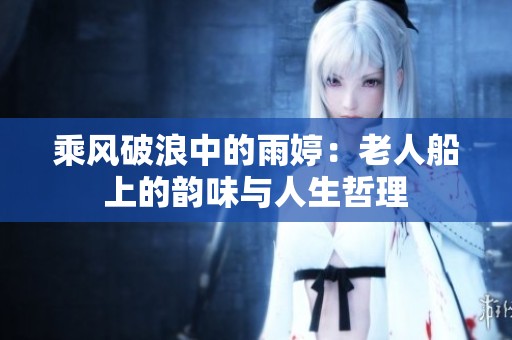 乘风破浪中的雨婷：老人船上的韵味与人生哲理