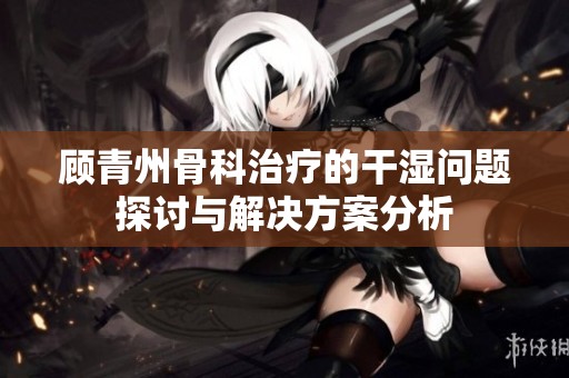 顾青州骨科治疗的干湿问题探讨与解决方案分析