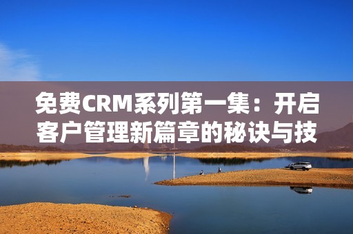 免费CRM系列第一集：开启客户管理新篇章的秘诀与技巧