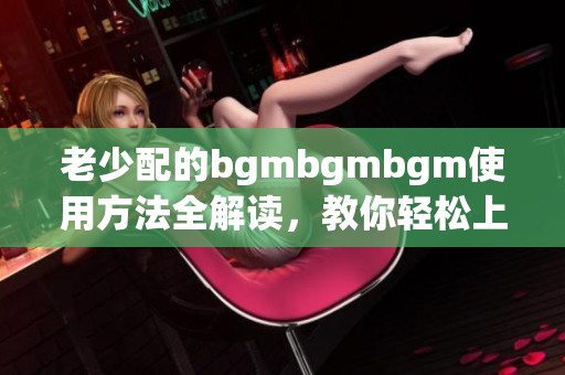老少配的bgmbgmbgm使用方法全解读，教你轻松上手