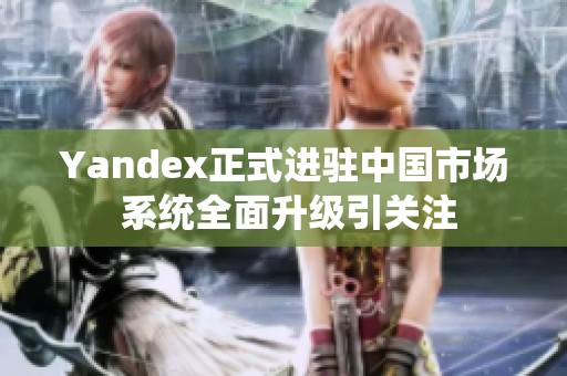 Yandex正式进驻中国市场 系统全面升级引关注