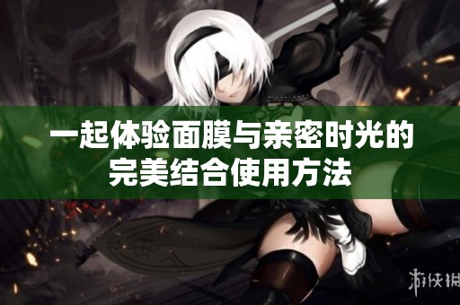 一起体验面膜与亲密时光的完美结合使用方法