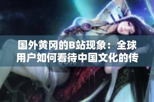 国外黄冈的B站现象：全球用户如何看待中国文化的传播