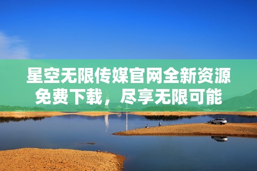 星空无限传媒官网全新资源免费下载，尽享无限可能