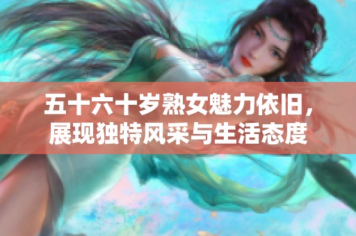 五十六十岁熟女魅力依旧，展现独特风采与生活态度