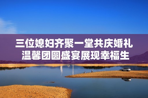 三位媳妇齐聚一堂共庆婚礼 温馨团圆盛宴展现幸福生活