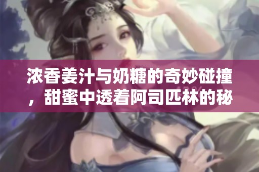 浓香姜汁与奶糖的奇妙碰撞，甜蜜中透着阿司匹林的秘密