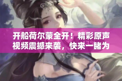 开船荷尔蒙全开！精彩原声视频震撼来袭，快来一睹为快！