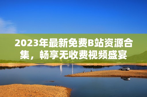 2023年最新免费B站资源合集，畅享无收费视频盛宴