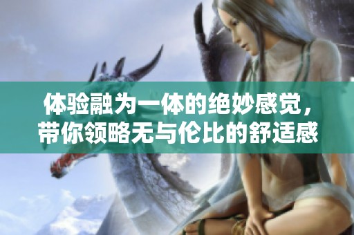 体验融为一体的绝妙感觉，带你领略无与伦比的舒适感受