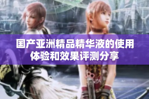 国产亚洲精品精华液的使用体验和效果评测分享