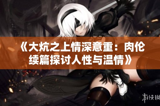 《大炕之上情深意重：肉伦续篇探讨人性与温情》