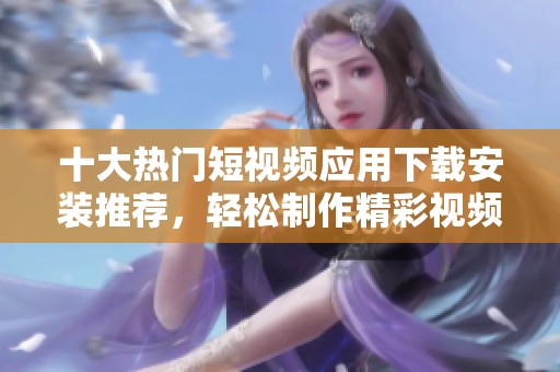 十大热门短视频应用下载安装推荐，轻松制作精彩视频