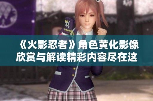《火影忍者》角色黄化影像欣赏与解读精彩内容尽在这里