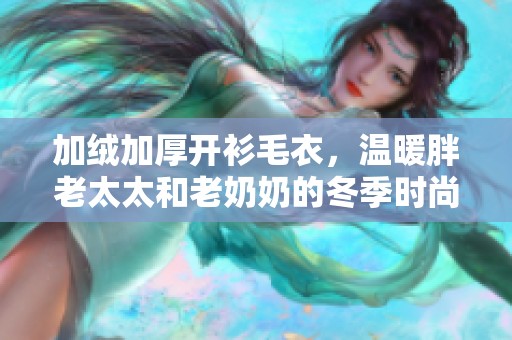 加绒加厚开衫毛衣，温暖胖老太太和老奶奶的冬季时尚