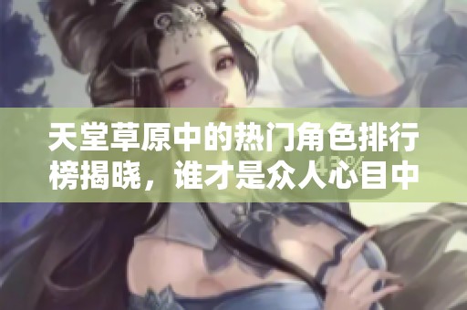 天堂草原中的热门角色排行榜揭晓，谁才是众人心目中的最爱