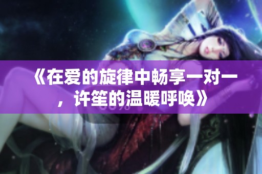 《在爱的旋律中畅享一对一，许笙的温暖呼唤》