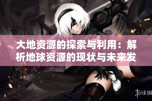 大地资源的探索与利用：解析地球资源的现状与未来发展方向